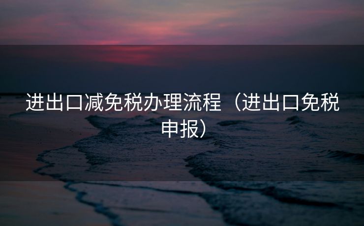 进出口减免税办理流程（进出口免税申报）