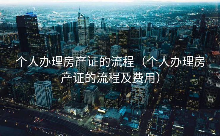 个人办理房产证的流程(个人办理房产证的流程及费用) 个人办理房产证的流程(个人办理房产证的流程及费用)