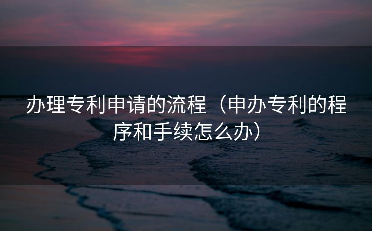 办理专利申请的流程（申办专利的程序和手续怎么办）