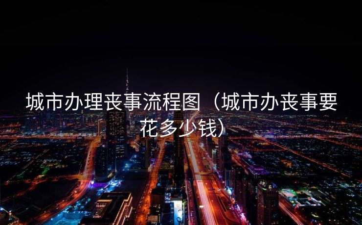 城市办理丧事流程图（城市办丧事要花多少钱）