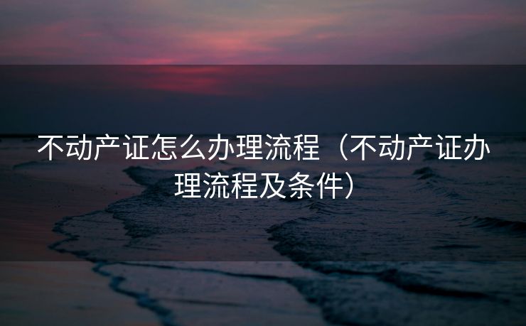 不动产证怎么办理流程(不动产证办理流程及条件) 不动产证怎么办理流程(不动产证办理流程及条件)