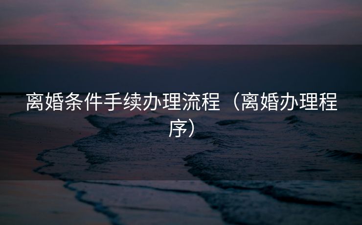 离婚条件手续办理流程（离婚办理程序）