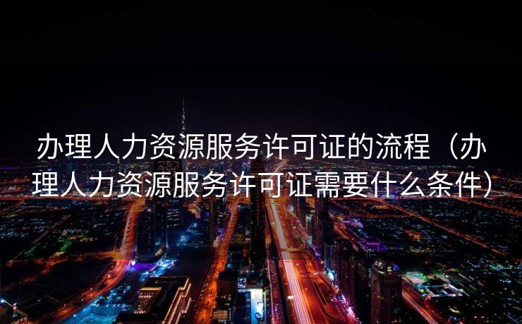 办理人力资源服务许可证的流程(办理人力资源服务许可证需要什么条件) 办理人力资源服务许可证的流程(办理人力资源服务许可证需要什么条件)