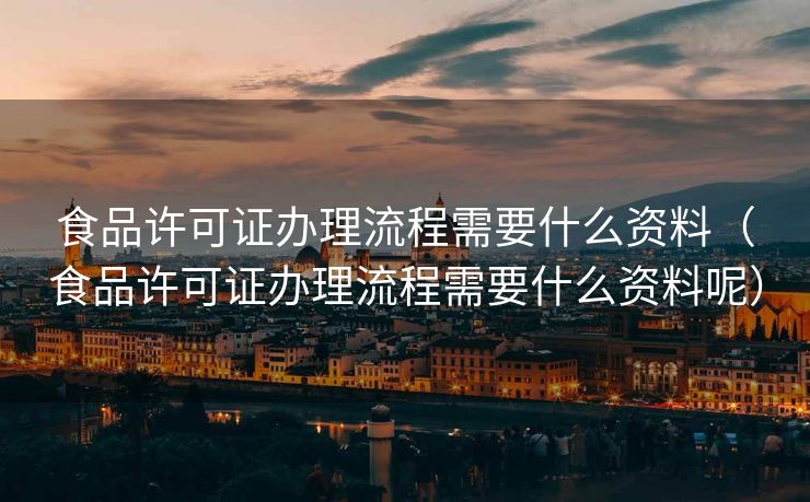 食品许可证办理流程需要什么资料（食品许可证办理流程需要什么资料呢）