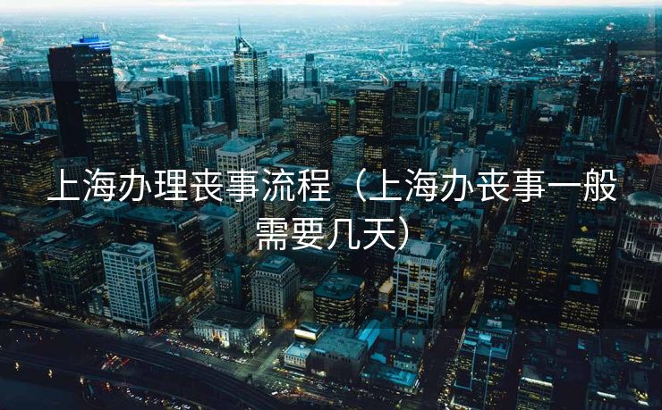 上海办理丧事流程(上海办丧事一般需要几天) 上海办理丧事流程(上海办丧事一般需要几天)