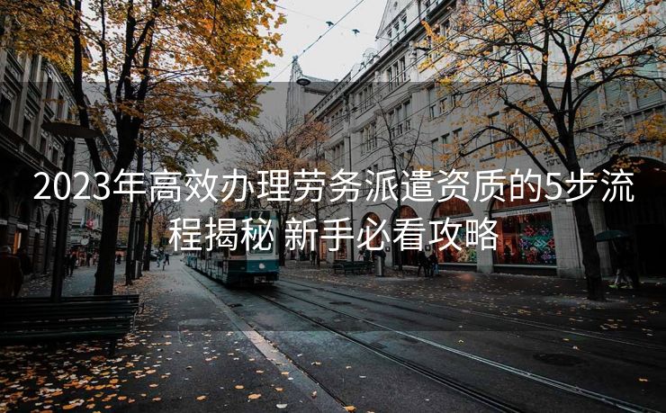 2023年高效办理劳务派遣资质的5步流程揭秘 新手必看攻略 2023年高效办理劳务派遣资质的5步流程揭秘 新手必看攻略