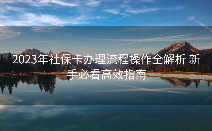 2023年社保卡办理流程操作全解析 新手必看高效指南 2023年社保卡办理流程操作全解析 新手必看高效指南