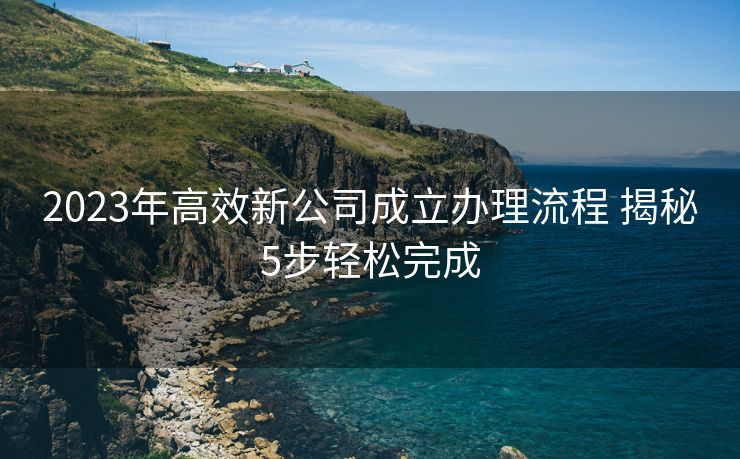 2023年高效新公司成立办理流程 揭秘5步轻松完成 2023年高效新公司成立办理流程 揭秘5步轻松完成