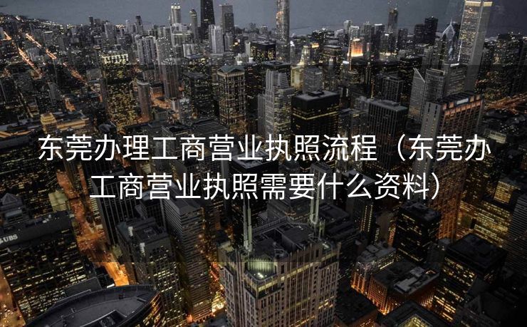 东莞办理工商营业执照流程（东莞办工商营业执照需要什么资料）