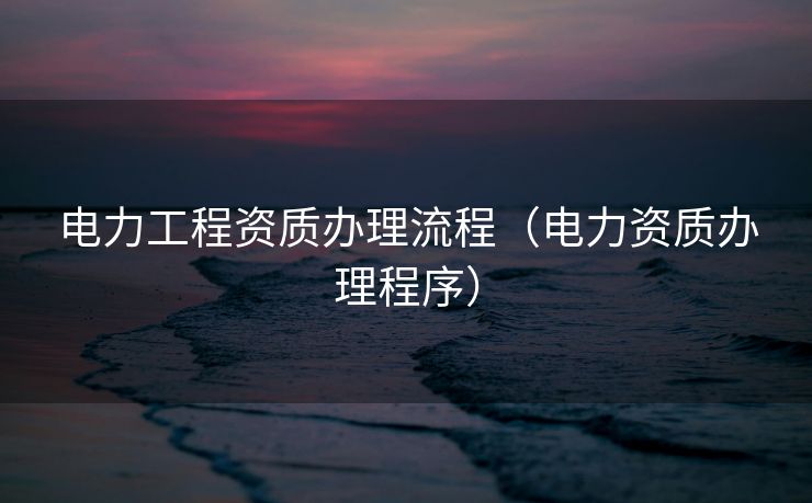电力工程资质办理流程(电力资质办理程序) 电力工程资质办理流程(电力资质办理程序)
