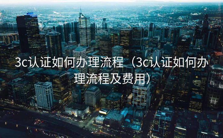 3c认证如何办理流程（3c认证如何办理流程及费用）