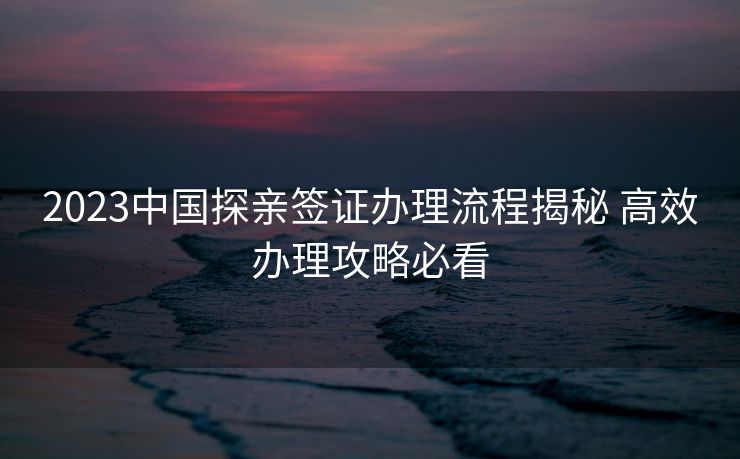 2023中国探亲签证办理流程揭秘 高效办理攻略必看 2023中国探亲签证办理流程揭秘 高效办理攻略必看