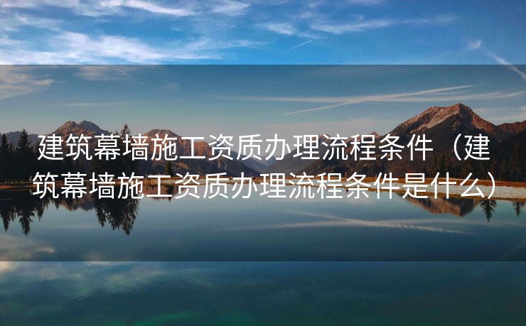 建筑幕墙施工资质办理流程条件（建筑幕墙施工资质办理流程条件是什么）