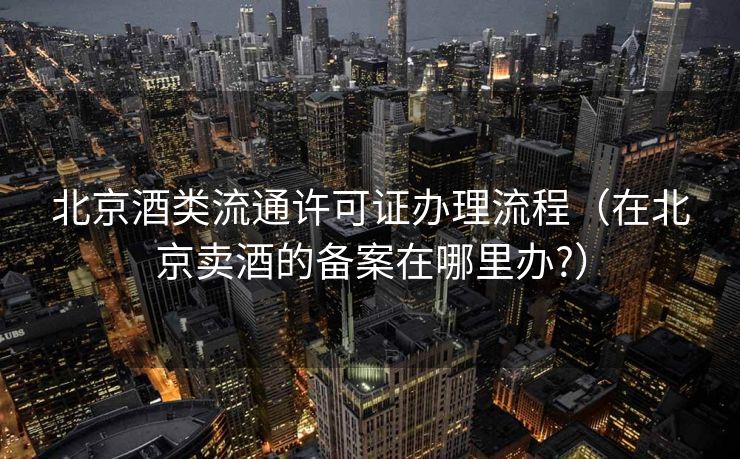 北京酒类流通许可证办理流程（在北京卖酒的备案在哪里办?）