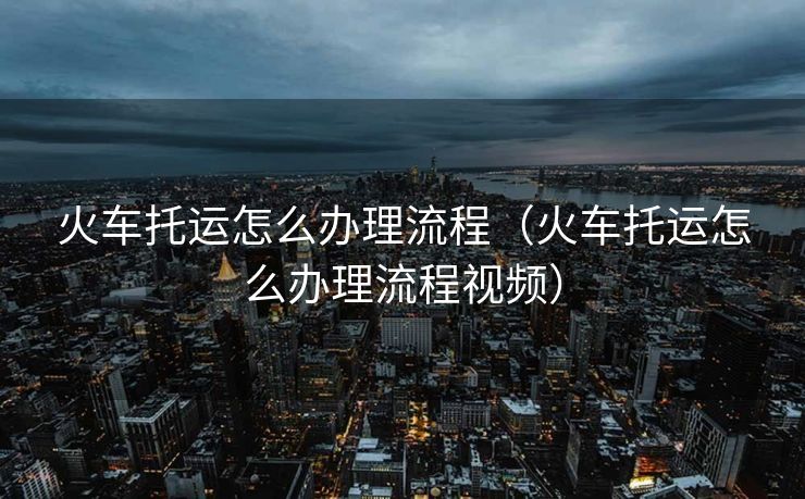 火车托运怎么办理流程（火车托运怎么办理流程视频）