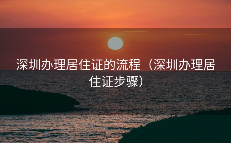 深圳办理居住证的流程(深圳办理居住证步骤) 深圳办理居住证的流程(深圳办理居住证步骤)