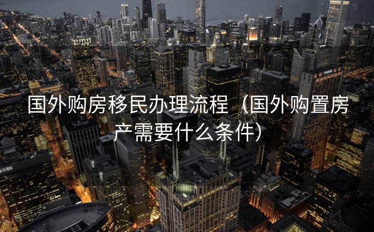 国外购房移民办理流程（国外购置房产需要什么条件）