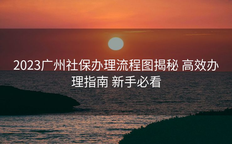 2023广州社保办理流程图揭秘 高效办理指南 新手必看