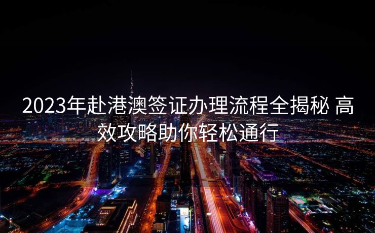 2023年赴港澳签证办理流程全揭秘 高效攻略助你轻松通行 2023年赴港澳签证办理流程全揭秘 高效攻略助你轻松通行
