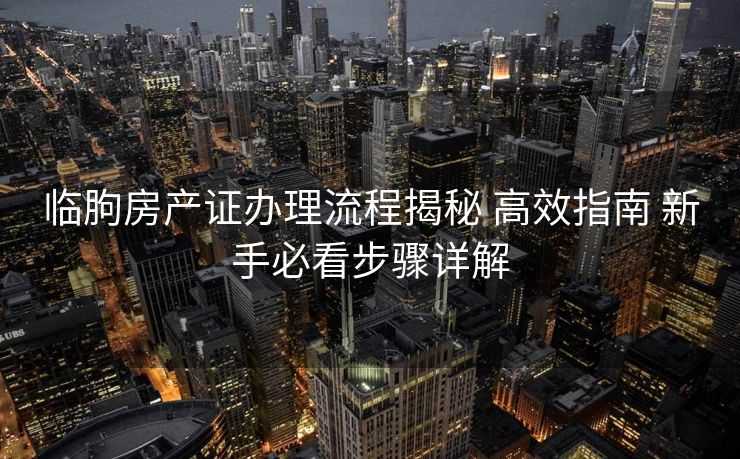 临朐房产证办理流程揭秘 高效指南 新手必看步骤详解 临朐房产证办理流程揭秘 高效指南 新手必看步骤详解