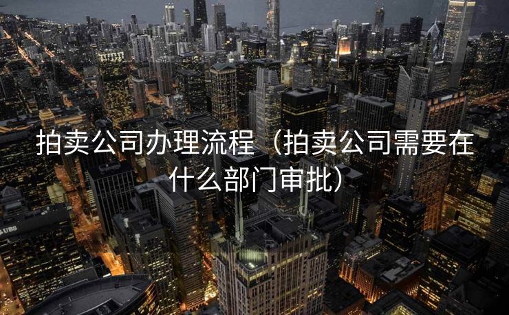 拍卖公司办理流程（拍卖公司需要在什么部门审批）