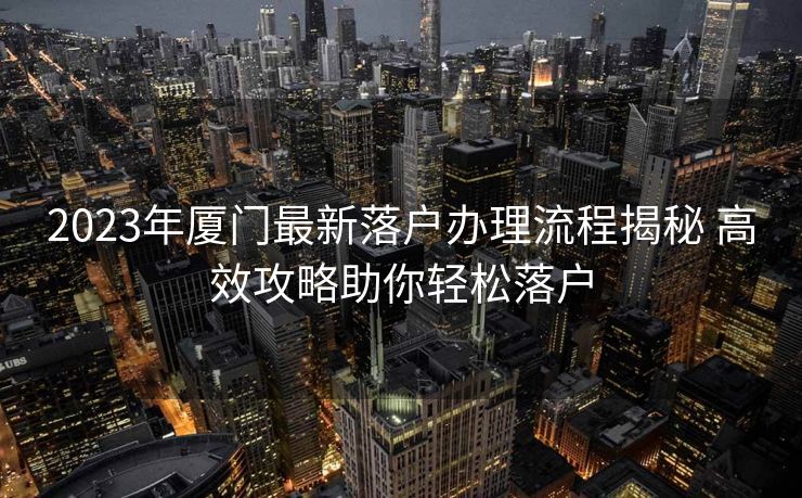 2023年厦门最新落户办理流程揭秘 高效攻略助你轻松落户 2023年厦门最新落户办理流程揭秘 高效攻略助你轻松落户