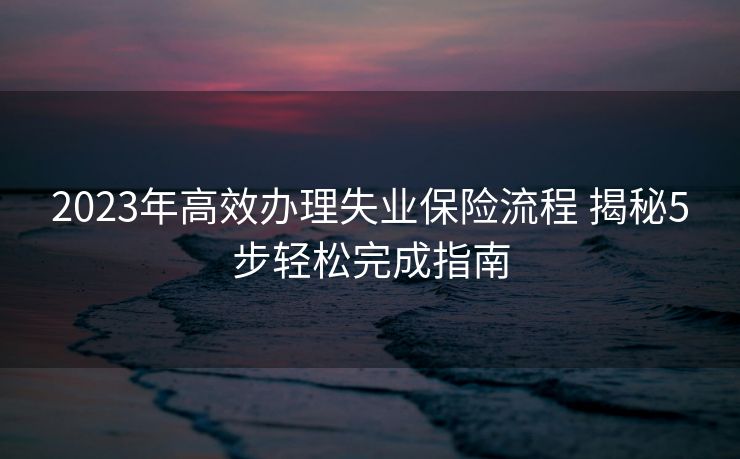 2023年高效办理失业保险流程 揭秘5步轻松完成指南 2023年高效办理失业保险流程 揭秘5步轻松完成指南