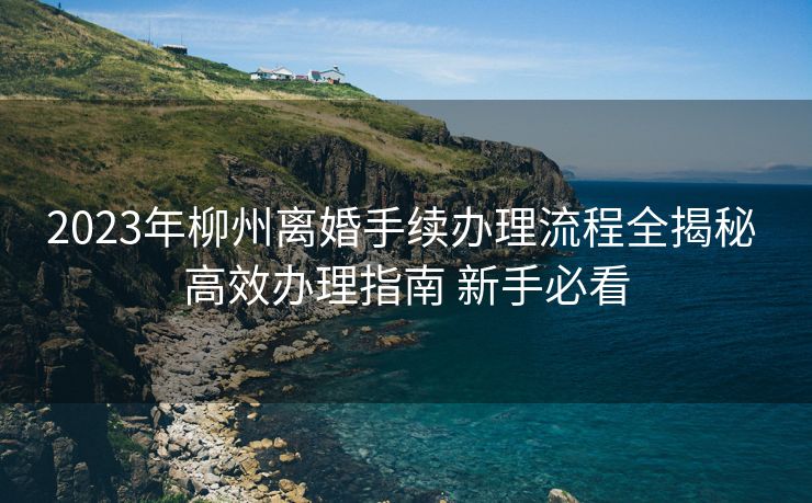 2023年柳州离婚手续办理流程全揭秘 高效办理指南 新手必看 2023年柳州离婚手续办理流程全揭秘 高效办理指南 新手必看