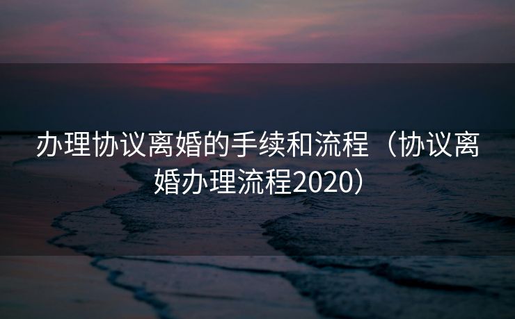 办理协议离婚的手续和流程（协议离婚办理流程2020）