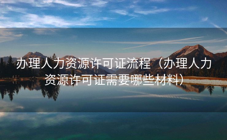 办理人力资源许可证流程（办理人力资源许可证需要哪些材料）