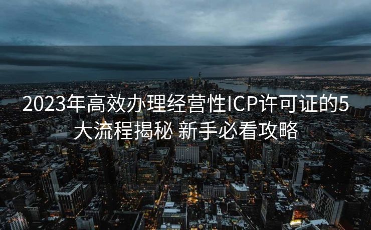 2023年高效办理经营性ICP许可证的5大流程揭秘 新手必看攻略 2023年高效办理经营性ICP许可证的5大流程揭秘 新手必看攻略