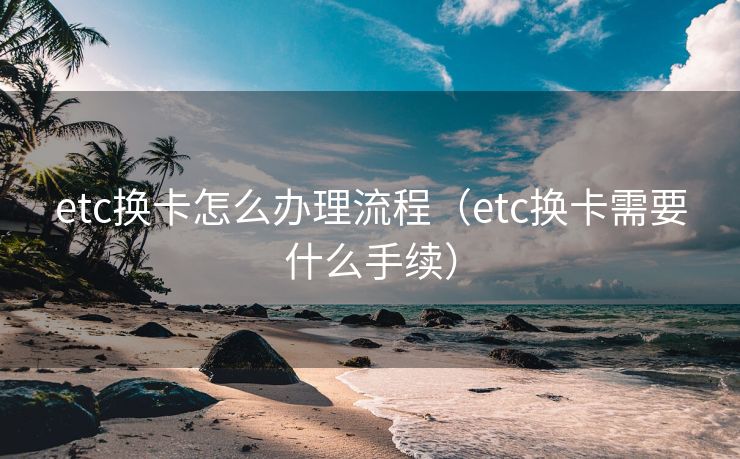 etc换卡怎么办理流程（etc换卡需要什么手续）