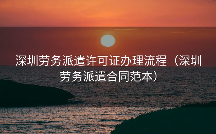 深圳劳务派遣许可证办理流程（深圳劳务派遣合同范本）