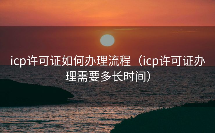 icp许可证如何办理流程（icp许可证办理需要多长时间）