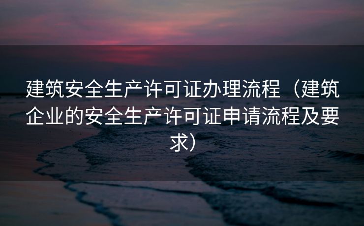 建筑安全生产许可证办理流程（建筑企业的安全生产许可证申请流程及要求）