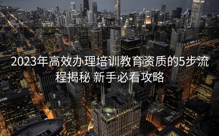 2023年高效办理培训教育资质的5步流程揭秘 新手必看攻略 2023年高效办理培训教育资质的5步流程揭秘 新手必看攻略