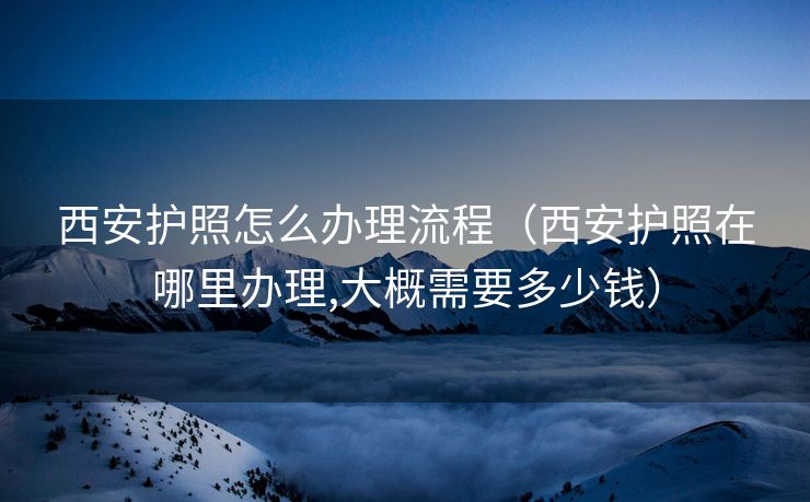 西安护照怎么办理流程(西安护照在哪里办理,大概需要多少钱) 西安护照怎么办理流程(西安护照在哪里办理,大概需要多少钱)