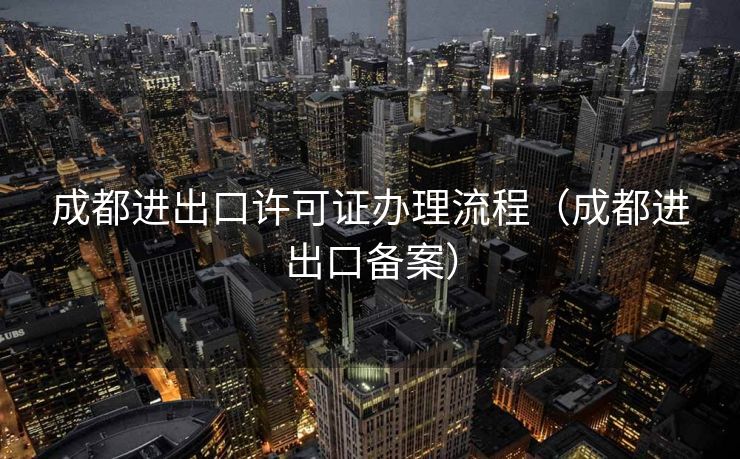 成都进出口许可证办理流程（成都进出口备案）