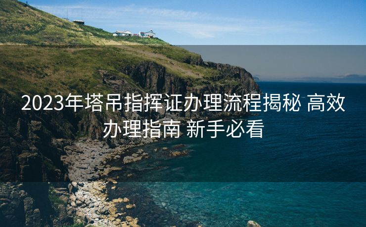 2023年塔吊指挥证办理流程揭秘 高效办理指南 新手必看