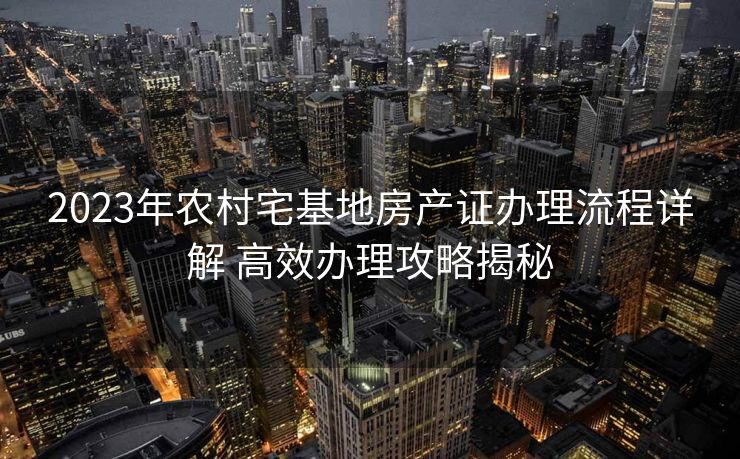 2023年农村宅基地房产证办理流程详解 高效办理攻略揭秘