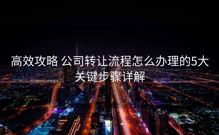 高效攻略 公司转让流程怎么办理的5大关键步骤详解 高效攻略 公司转让流程怎么办理的5大关键步骤详解