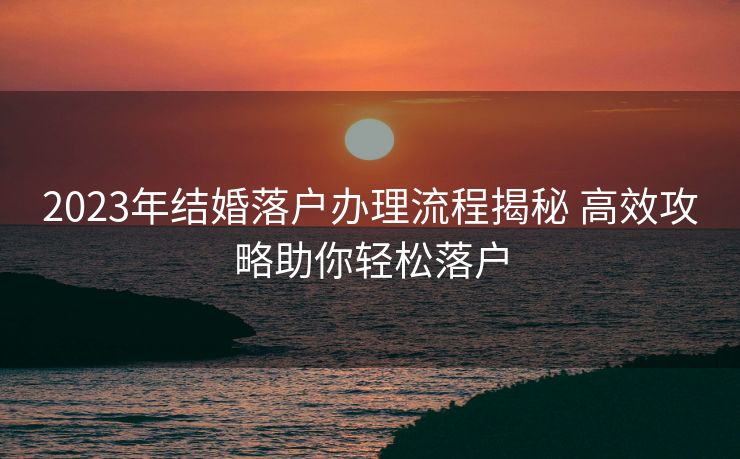 2023年结婚落户办理流程揭秘 高效攻略助你轻松落户