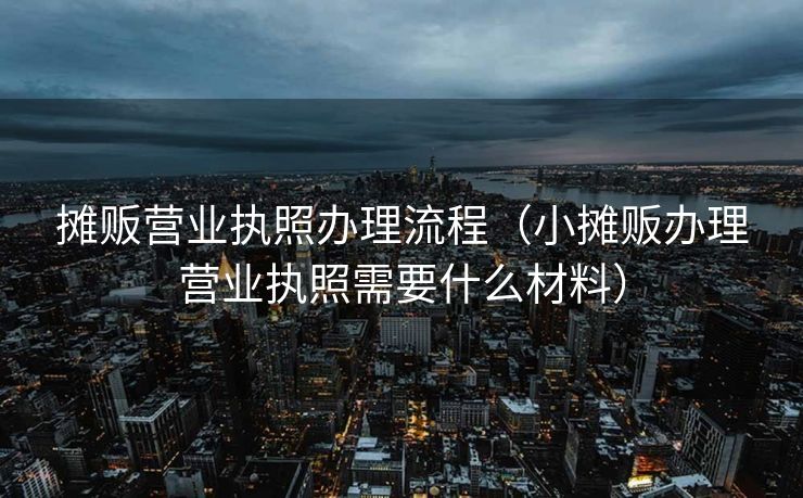 摊贩营业执照办理流程（小摊贩办理营业执照需要什么材料）