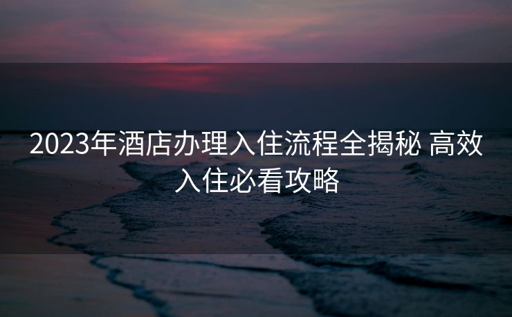 2023年酒店办理入住流程全揭秘 高效入住必看攻略
