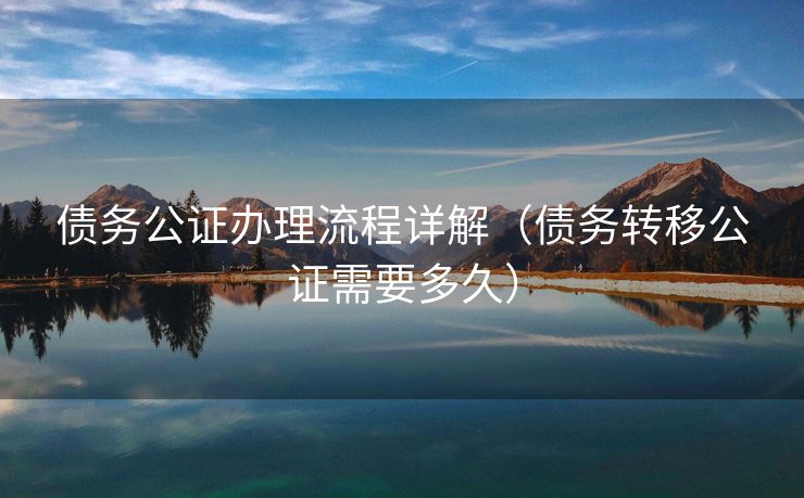 债务公证办理流程详解(债务转移公证需要多久) 债务公证办理流程详解(债务转移公证需要多久)