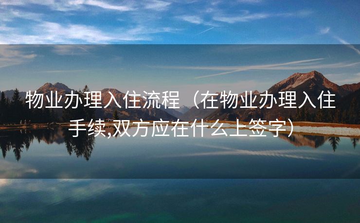 物业办理入住流程(在物业办理入住手续,双方应在什么上签字) 物业办理入住流程(在物业办理入住手续,双方应在什么上签字)