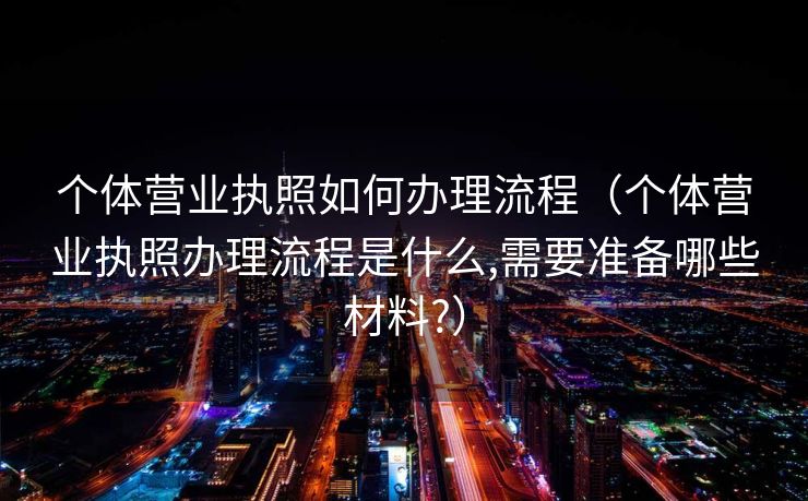 个体营业执照如何办理流程（个体营业执照办理流程是什么,需要准备哪些材料?）