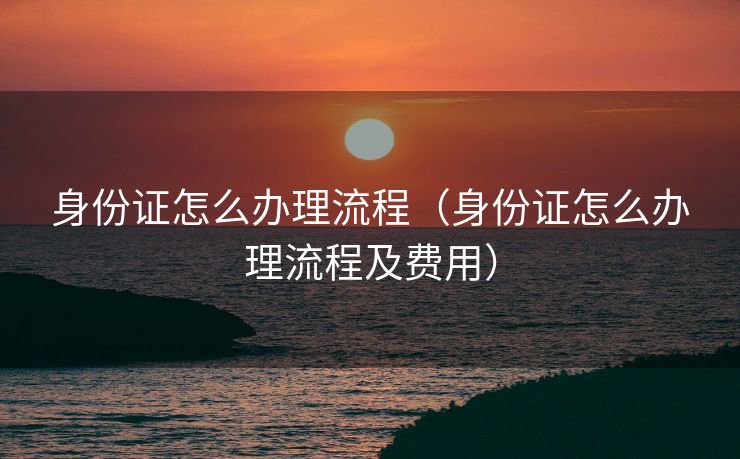 身份证怎么办理流程（身份证怎么办理流程及费用）