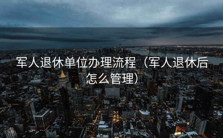 军人退休单位办理流程(军人退休后怎么管理) 军人退休单位办理流程(军人退休后怎么管理)