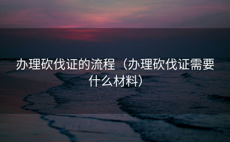 办理砍伐证的流程（办理砍伐证需要什么材料）